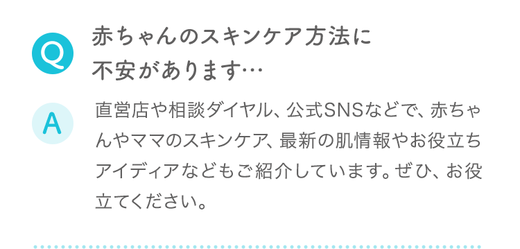 Q:赤ちゃんのスキンケア方法に不安があります… A:直営店や相談ダイヤル、公式SNSなどで、赤ちゃんやママのスキンケア、最新の肌情報やお役立ちアイディアなどもご紹介しています。ぜひ、お役立てください。