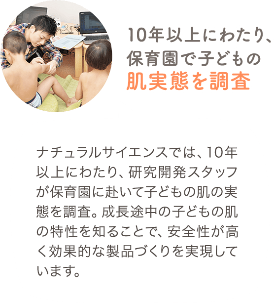 ナチュラルサイエンスでは、10年以上にわたり、研究開発スタッフが保育園に赴いて子どもの肌の実態を調査。成長途中の子どもの肌の特性を知ることで、安全性が高く効果的な製品づくりを実現しています。