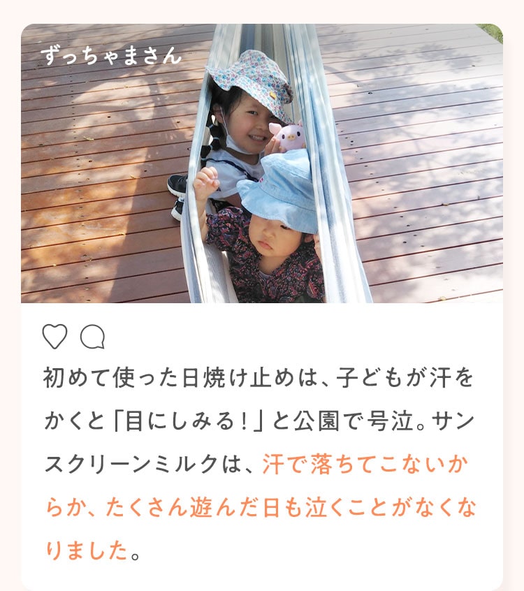 ずっちゃまさん 初めて使った日焼け止めは、子どもが汗をかくと「目にしみる！」と公園で号泣。サンスクリーンミルクは、汗で落ちてこないからか、たくさん遊んだ日も泣くことがなくなりました。
