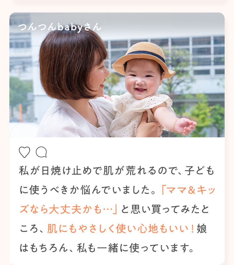 つんつんbabyさん 私が日焼け止めで肌が荒れるので、子どもに使うべきか悩んでいました。「ママ＆キッズなら大丈夫かも…」と思い買ってみたところ、肌にもやさしく使い心地もいい！娘はもちろん、私も一緒に使っています。