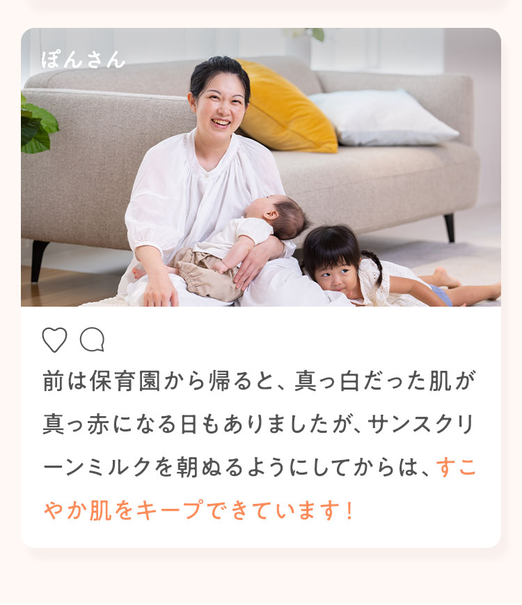 ぽんさん 前は保育園から帰ると、真っ白だった肌が真っ赤になる日もありましたが、サンスクリーンミルクを朝ぬるようにしてからは、すこやか肌をキープできています！