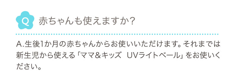 Q 赤ちゃんも使えますか？ A.生後1か月の赤ちゃんからお使いいただけます。それまでは新生児から使える「ママ＆キッズ UVライトベール」をお使いください。