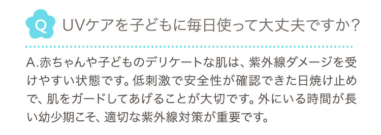Q UVケアを子どもに毎日使って大丈夫ですか？ A.赤ちゃんや子どものデリケートな肌は、紫外線ダメージを受けやすい状態です。低刺激で安全性が確認できた日焼け止めで、肌をガードしてあげることが大切です。外にいる時間が長い幼少期こそ、適切な紫外線対策が重要です。