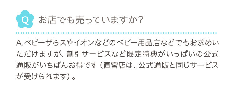 Q お店でも売っていますか？ A.ベビーザらスやイオンなどのベビー用品店などでもお求めいただけますが、割引サービスなど限定特典がいっぱいの公式通販がいちばんお得です（直営店は、公式通販と同じサービスが受けられます）。