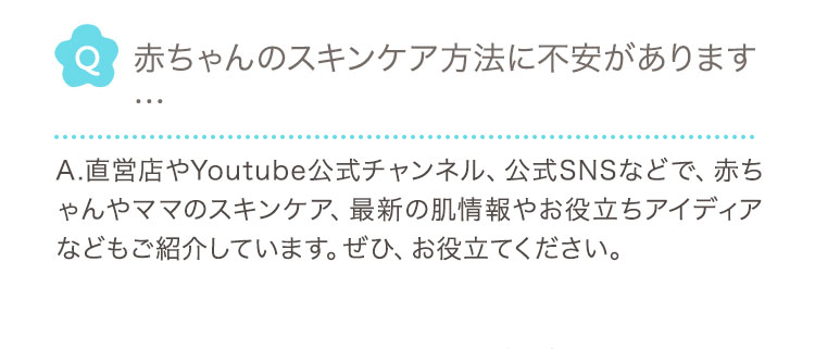 Q 赤ちゃんのスキンケア方法に不安があります
				… A.直営店やYoutube公式チャンネル、公式SNSなどで、赤ちゃんやママのスキンケア、最新の肌情報やお役立ちアイディアなどもご紹介しています。ぜひ、お役立てください。 