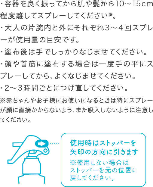・容器を良く振ってから肌や髪から10〜15cm程度離してスプレーしてください※。・大人の片腕内と外にそれぞれ3〜4回スプレーが使用量の目安です。・塗布後は手でしっかりなじませてください。・顔や首筋に塗布する場合は一度手の平にスプレーしてから、よくなじませてください。・2〜3時間ごとにつけ直してください。