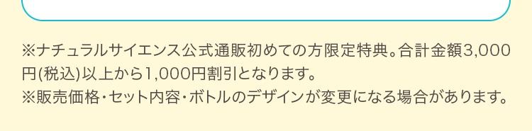 ※ナチュラルサイエンス公式通販初めての方限定特典。合計金額3,000円(税込)以上から1,000円割引となります。※販売価格・セット内容・ボトルのデザインが変更になる場合があります。※販売価格・セット内容・ボトルのデザインが変更になる場合があります。※販売価格・セット内容・ボトルのデザインが変更になる場合があります。※販売価格・セット内容・ボトルのデザインが変更になる場合があります。