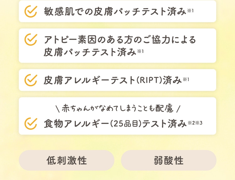 敏感肌での皮膚パッチテスト済み※1 アトピー素因のある方のご協力による皮膚パッチテスト済み※1 皮膚アレルギーテスト(RIPT)済み※1 食物アレルギー(25品目)テスト済み※2※3