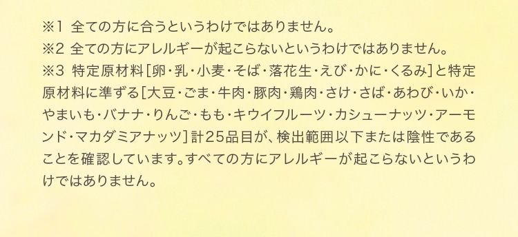 ※1 全ての方に合うというわけではありません。※2 全ての方にアレルギーが起こらないというわけではありません。※3 特定原材料［卵・乳・小麦・そば・落花生・えび・かに・くるみ］と特定原材料に準ずる［大豆・ごま・牛肉・豚肉・鶏肉・さけ・さば・あわび・いか・やまいも・バナナ・りんご・もも・キウイフルーツ・カシューナッツ・アーモンド・マカダミアナッツ］計25品目が、検出範囲以下または陰性であることを確認しています。すべての方にアレルギーが起こらないというわけではありません。