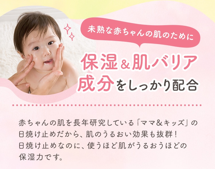 未熟な赤ちゃんの肌のために 保湿＆肌バリア成分をしっかり配合 赤ちゃんの肌を長年研究している「ママ＆キッズ」の日焼け止めだから、肌のうるおい効果も抜群！日焼け止めなのに、使うほど肌がうるおうほどの保湿力です。