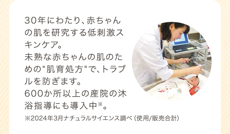 30年にわたり、赤ちゃんの肌を研究する低刺激スキンケア。未熟な赤ちゃんの肌のための“肌育処方“で、トラブルを防ぎます。600か所以上の産院の沐浴指導にも導入中※。