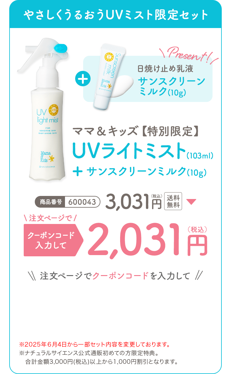 ママ&キッズ【特別限定】UVライトミスト(103ml)+サンスクリーンミルク(10g) 商品番号:600043 3,031円(税込) 注文ページでクーポンコードを入力して2,031円(税込)