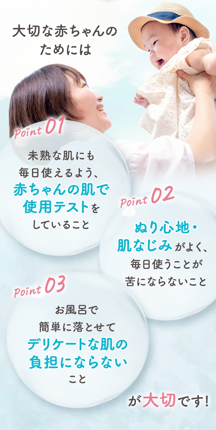 大切な赤ちゃんのためにはPoint 01未熟な肌にも毎日使えるよう、赤ちゃんの肌で使用テストをしていることPoint 02ぬり心地・肌なじみがよく、毎日使うことが苦にならないことPoint 03お風呂で簡単に落とせてデリケートな肌の 負担にならないことが大切です!