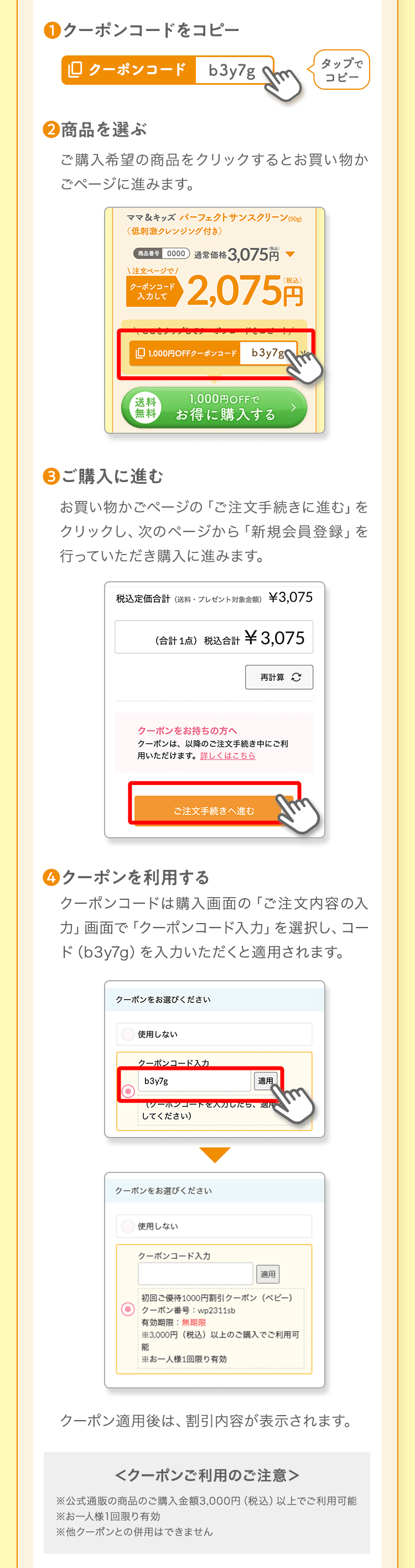 ❶クーポンコードをコピータップでコピー❷商品を選ぶご購入希望の商品をクリックするとお買い物かごページに進みます。❸ご購入に進むお買い物かごページの「ご注文手続きに進む」をクリックし、次のページから「新規会員登録」を行っていただき購入に進みます。❹クーポンを利用するクーポンコードは購入画面の「ご注文内容の入力」画面で「クーポンコード入力」を選択し、コード（b3y7g）を入力いただくと適用されます。クーポン適用後は、割引内容が表示されます。＜クーポンご利用のご注意＞※公式通販の商品のご購入金額3,000円（税込）以上でご利用可能※お一人様1回限り有効※他クーポンとの併用はできません