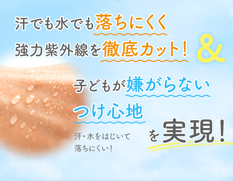 汗でも水でも落ちにくく強力紫外線を徹底カット！ 子どもが嫌がらないつけ心地 を実現！ 汗・水をはじいて落ちにくい！