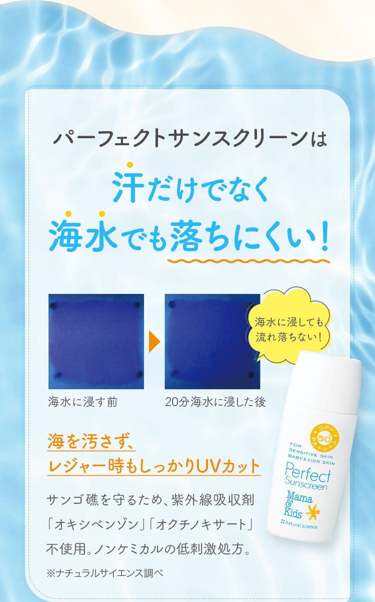 パーフェクトサンスクリーンは汗だけでなく海水でも落ちにくい！ 海を汚さず、レジャー時もしっかりUVカット サンゴ礁を守るため、紫外線吸収剤「オキシベンゾン」「オクチノキサート」不使用。ノンケミカルの低刺激処方。※ナチュラルサイエンス調べ