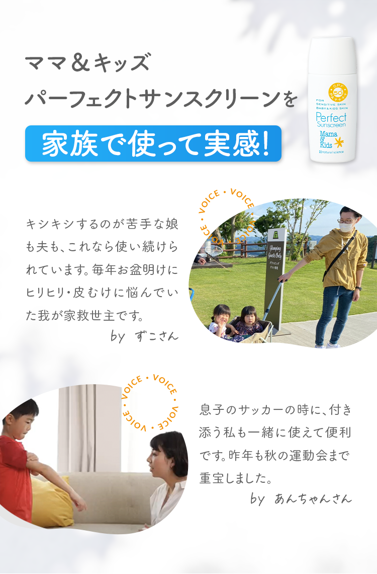 ママ＆キッズパーフェクトサンスクリーンを家族で使って実感！ キシキシするのが苦手な娘も夫も、これなら使い続けられています。毎年お盆明けにヒリヒリ・皮むけに悩んでいた我が家救世主です。by ずこさん 息子のサッカーの時に、付き添う私も一緒に使えて便利です。昨年も秋の運動会まで重宝しました。by あんちゃんさん