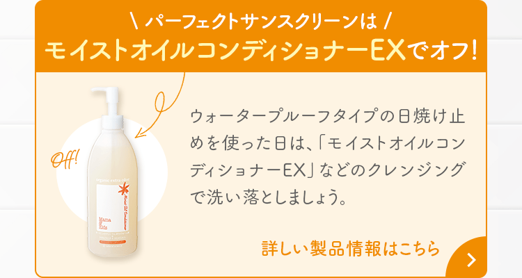 パーフェクトサンスクリーンはモイストオイルコンディショナーEXでオフ！ ウォータープルーフタイプの日焼け止めを使った日は、「モイストオイルコンディショナーEX」などのクレンジングで洗い落としましょう。詳しい製品情報はこちら 