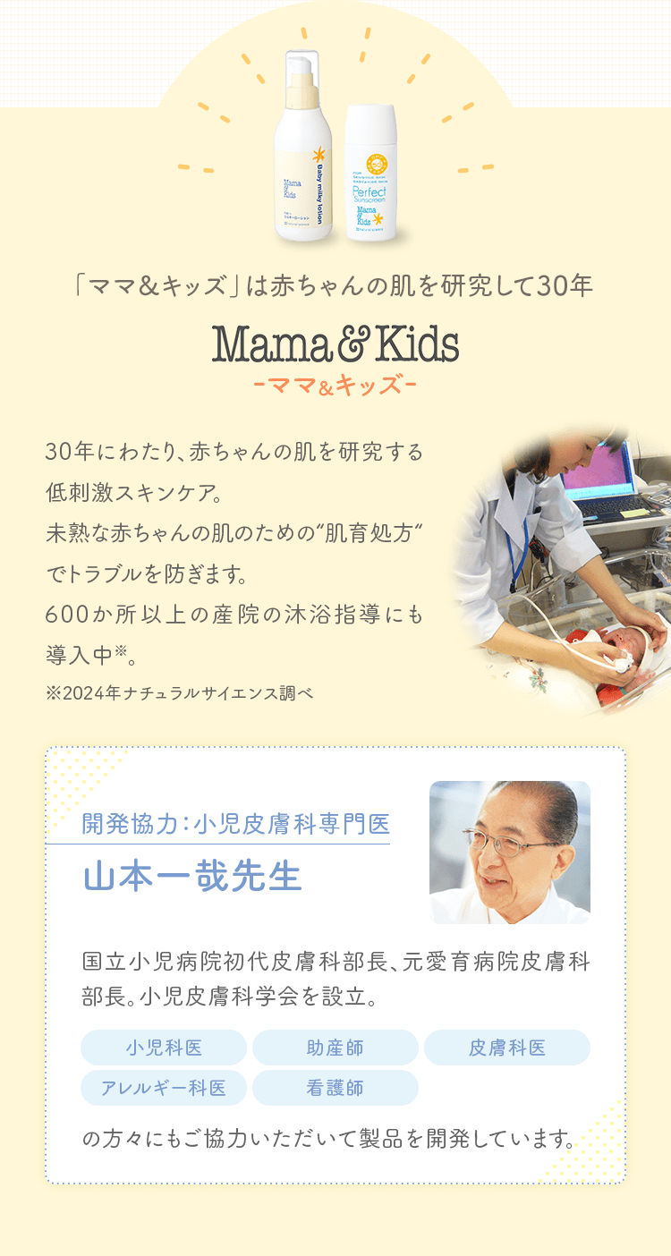 「ママ&キッズ」は赤ちゃんの肌を研究して30年 Mama&Kids-ママ&キッズ- 30年にわたり、赤ちゃんの肌を研究する低刺激スキンケア。未熟な赤ちゃんの肌のための“肌育処方“でトラブルを防ぎます。600か所以上の産院の沐浴指導にも導入中※。※2024年ナチュラルサイエンス調べ 開発協力：小児皮膚科専門医 山本一哉先生