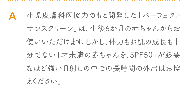 A 小児皮膚科医協力のもと開発した「パーフェクトサンスクリーン」は、生後6か月の赤ちゃんからお使いいただけます。しかし、体力もお肌の成長も十分でない1才未満の赤ちゃんを、SPF50+が必要なほど強い日射しの中での長時間の外出はお控えください。