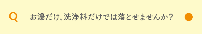 Q お湯だけ、洗浄料だけでは落とせませんか？