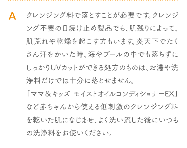 A クレンジング料で落とすことが必要です。クレンジング不要の日焼け止め製品でも、肌残りによって、肌荒れや乾燥を起こす方もいます。炎天下でたくさん汗をかいた時、海やプールの中でも落ちずにしっかりUVカットができる処方のものは、お湯や洗浄料だけでは十分に落とせません。「ママ＆キッズ モイストオイルコンディショナーEX」など赤ちゃんから使える低刺激のクレンジング料を乾いた肌になじませ、よく洗い流した後にいつもの洗浄料をお使いください。