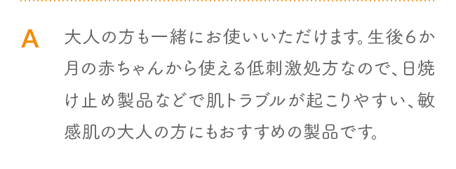 A 大人の方も一緒にお使いいただけます。生後６か月の赤ちゃんから使える低刺激処方なので、日焼け止め製品などで肌トラブルが起こりやすい、敏感肌の大人の方にもおすすめの製品です。