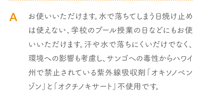 A お使いいただけます。水で落ちてしまう日焼け止めは使えない、学校のプール授業の日などにもお使いいただけます。汗や水で落ちにくいだけでなく、環境への影響も考慮し、サンゴへの毒性からハワイ州で禁止されている紫外線吸収剤「オキソノベンゾン」と「オクチノキサート」不使用です。
