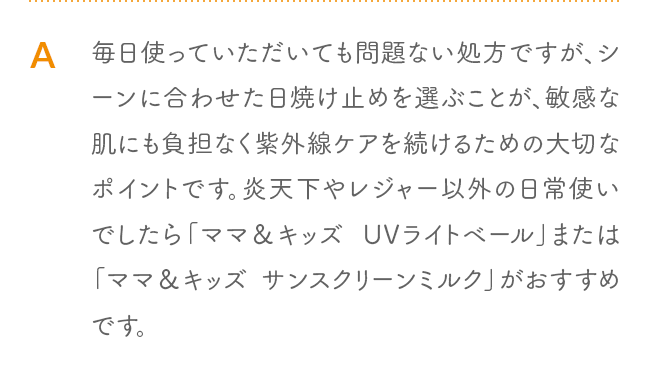A 毎日使っていただいても問題ない処方ですが、シーンに合わせた日焼け止めを選ぶことが、敏感な肌にも負担なく紫外線ケアを続けるための大切なポイントです。炎天下やレジャー以外の日常使いでしたら「ママ＆キッズ UVライトベール」または「ママ＆キッズ サンスクリーンミルク」がおすすめです。