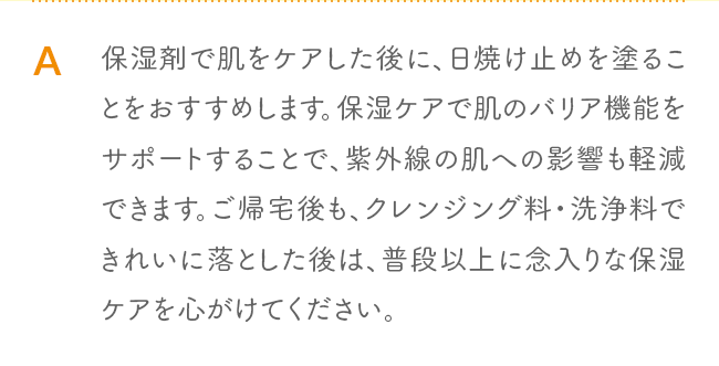 A 保湿剤で肌をケアした後に、日焼け止めを塗ることをおすすめします。保湿ケアで肌のバリア機能をサポートすることで、紫外線の肌への影響も軽減できます。ご帰宅後も、クレンジング料・洗浄料できれいに落とした後は、普段以上に念入りな保湿ケアを心がけてください。 UVライトベール」または「ママ＆キッズ サンスクリーンミルク」がおすすめです。