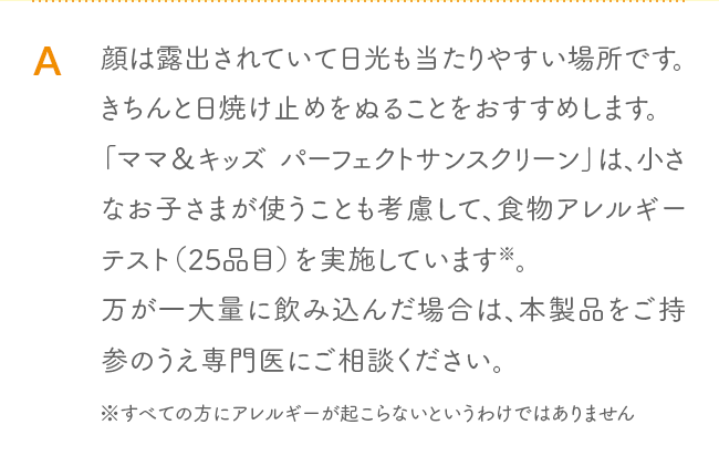A 顔は露出されていて日光も当たりやすい場所です。きちんと日焼け止めをぬることをおすすめします。「ママ＆キッズ パーフェクトサンスクリーン」は、小さなお子さまが使うことも考慮して、食物アレルギーテスト（25品目）を実施しています※。万が一大量に飲み込んだ場合は、本製品をご持参のうえ専門医にご相談ください。※すべての方にアレルギーが起こらないというわけではありません