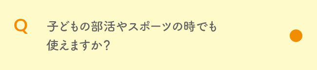 Q 子どもの部活やスポーツの時でも使えますか？