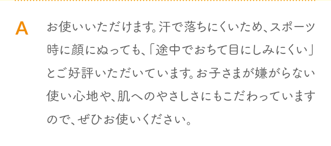 A お使いいただけます。汗で落ちにくいため、スポーツ時に顔にぬっても、「途中でおちて目にしみにくい」とご好評いただいています。お子さまが嫌がらない使い心地や、肌へのやさしさにもこだわっていますので、ぜひお使いください。