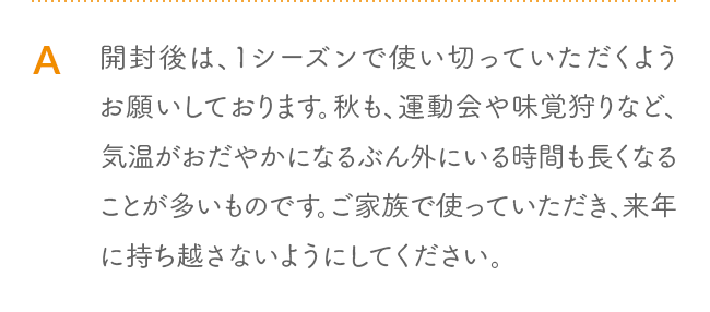 A 開封後は、1シーズンで使い切っていただくようお願いしております。秋も、運動会や味覚狩りなど、気温がおだやかになるぶん外にいる時間も長くなることが多いものです。ご家族で使っていただき、来年に持ち越さないようにしてください。