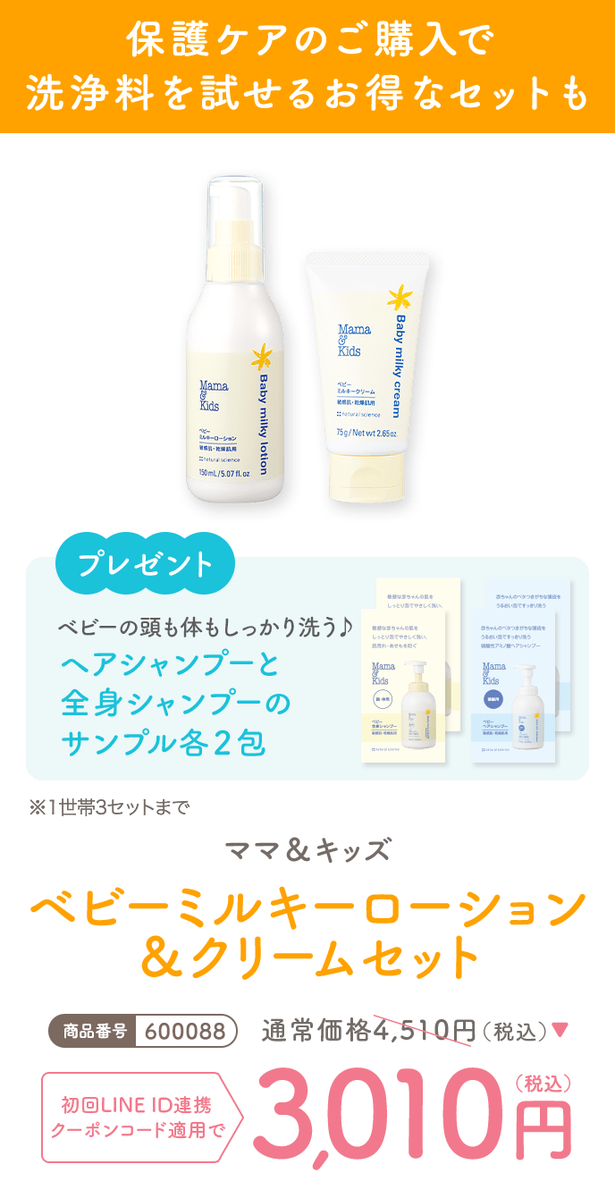 保護ケアのご購入で洗浄料を試せるお得なセットも
                                                                            プレゼント
                                                                            ベビーの頭も体もしっかり洗う♪
                                                                            ヘアシャンプーと全身シャンプーのサンプル各2包 ※1世帯3セットまで
                                                                            ママ＆キッズ ベビーミルキーローション＆クリームセット
                                                                            商品番号600088
                                                                            通常価格4,510円
                                                                            クーポンコード使用で
                                                                            3,010円(税込)
                                                                            注文ページでクーポンコードを入力して