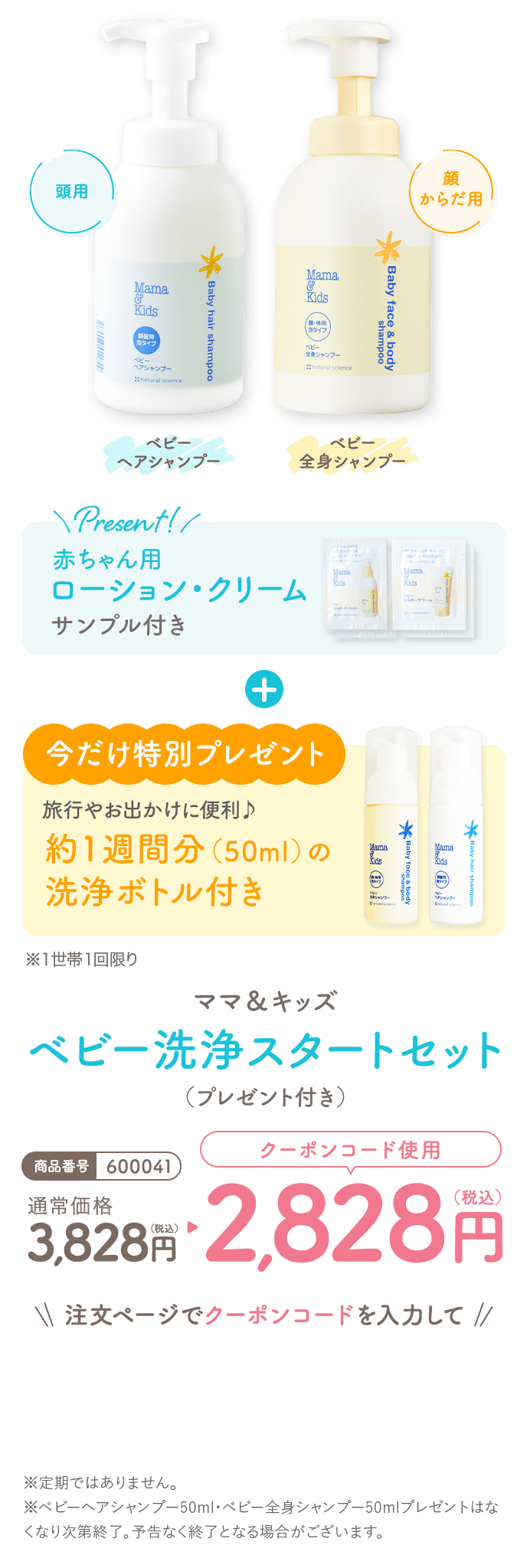 Present!
                                                                          赤ちゃん用ローション・クリームサンプル付き
                                                                          今だけ特別プレゼント
                                                                          旅行やお出かけに便利♪約1週間分（50ml）の洗浄ボトル付き※１世帯１回限り
                                                                          ママ＆キッズ ベビー洗浄スタートセット（プレゼント付き）
                                                                          商品番号600041
                                                                          通常価格 3,828円（税込）
                                                                          クーポンコード使用 2,828円（税込）
                                                                          注文ページでクーポンコードを入力して
                                                                          ※定期ではありません。
                                                                          ※ベビーヘアシャンプー50ml・ベビー全身シャンプー50mlプレゼントはなくなり次第終了。予告なく終了となる場合がございます。