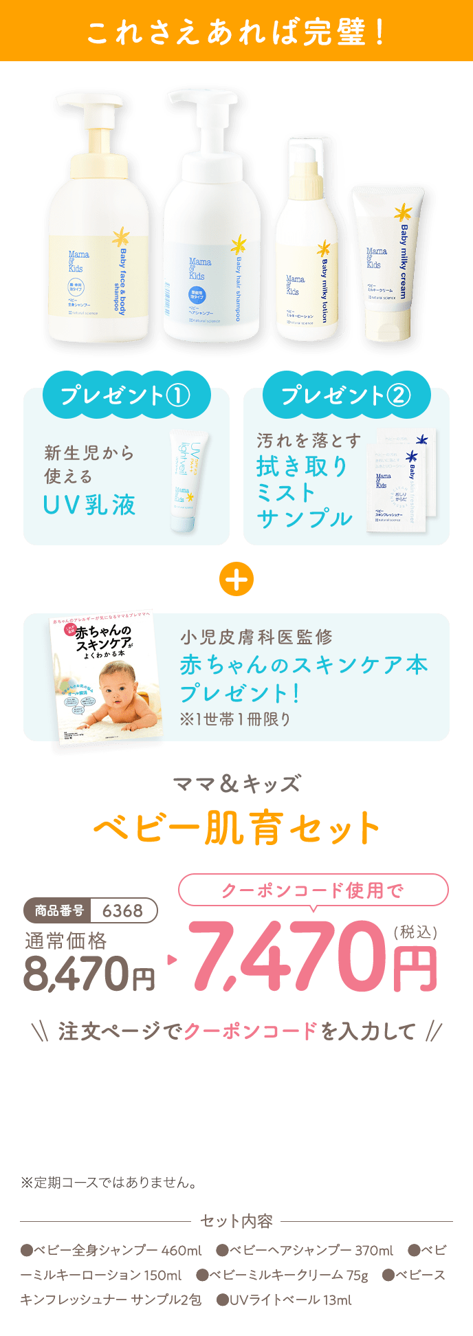 これさえあれば完璧！
                                                                            プレゼント①新生児から使えるUV乳液
                                                                            プレゼント②汚れを落とす拭き取りミストサンプル
                                                                            小児皮膚科医監修 赤ちゃんのスキンケア本※1世帯１冊限り
                                                                            ママ＆キッズ ベビー肌育セット
                                                                            商品番号6368
                                                                            通常価格8,470円
                                                                            クーポンコード使用で
                                                                            7,470円(税込)
                                                                            注文ページでクーポンコードを入力して
                                                                            ※定期コースではありません。
                                                                            セット内容
                                                                            ●ベビー全身シャンプー 460ml　●ベビーヘアシャンプー 370ml　●ベビーミルキーローション 150ml　●ベビーミルキークリーム 75g　●ベビースキンフレッシュナー サンプル2包　●UVライトベール 13ml