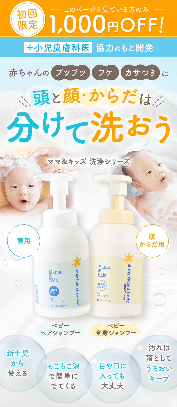 このページを見ている方のみ初回限定1,000円OFF！
                                                              小児皮膚科医協力のもと開発
                                                              赤ちゃんのブツブツフケカサつきに頭と顔・からだは分けて洗おう
                                                              ママ&キッズ 洗浄シリーズ
                                                              頭用ベビーヘアシャンプー
                                                              顔からだ用ベビー全身シャンプー
                                                              新⽣児から使える
                                                              もこもこ泡で簡単にでてくる
                                                              目や口に入っても大丈夫
                                                              汚れは落としてうるおいキープ
