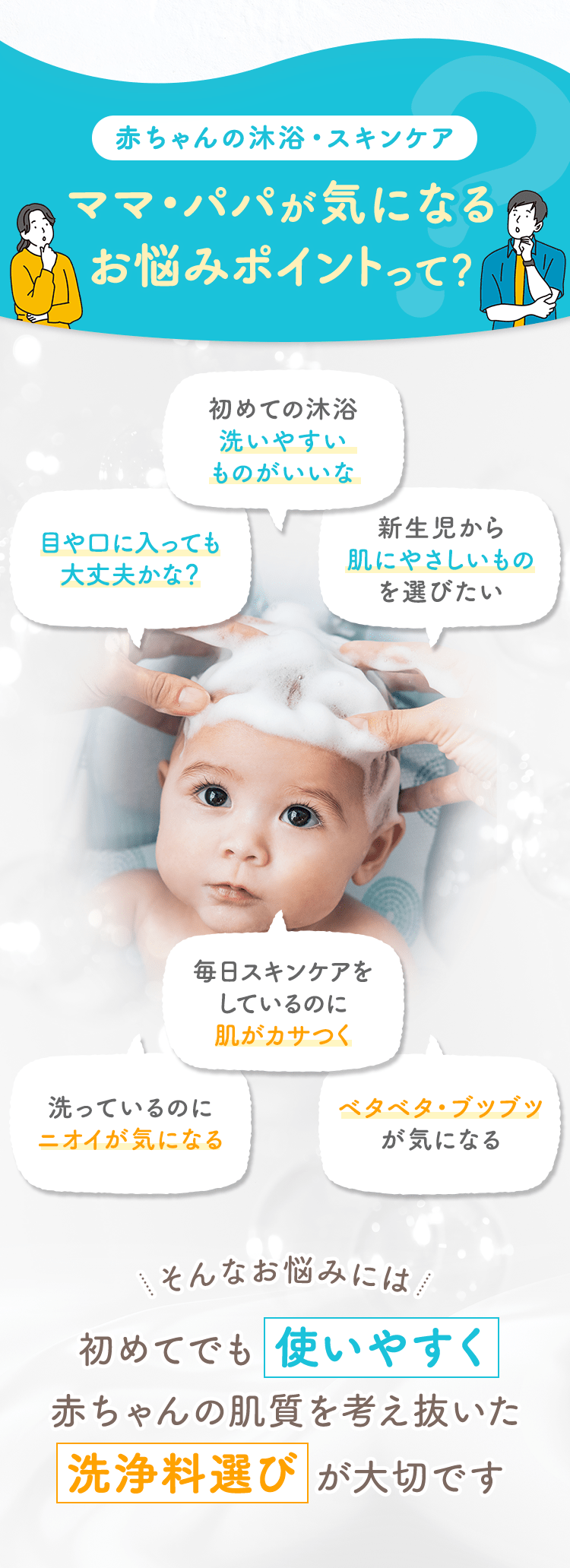 赤ちゃんの沐浴・スキンケア ママ・パパが気になるお悩みポイントって？
                                                初めての沐浴 洗いやすいものがいいな
                                                目や口に入っても大丈夫かな？
                                                新生児から肌にやさしいものを選びたい
                                                毎日スキンケアをしているのに肌がカサつく
                                                洗っているのにニオイが気になる
                                                ベタベタ・ブツブツが気になる
                                                そんなお悩みには 初めてでも 使いやすく 赤ちゃんの肌質を考え抜いた 洗浄料選び が大切です