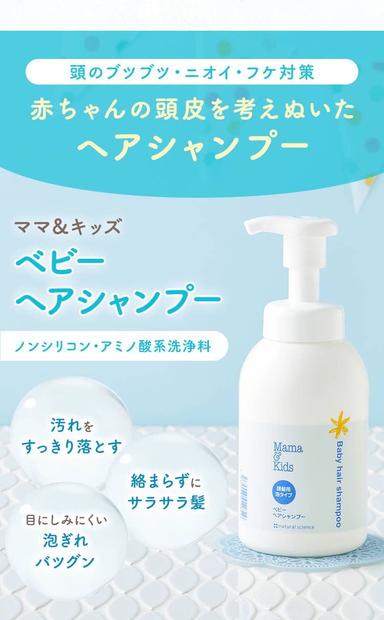 頭のブツブツ・ニオイ・フケ対策
                                                赤ちゃんの頭皮を考えぬいたヘアシャンプー
                                                ママ＆キッズ ベビーヘアシャンプー ノンシリコン・アミノ酸系洗浄料
                                                汚れをすっきり落とす
                                                絡まらずにサラサラ髪
                                                目にしみにくい泡ぎれバツグン