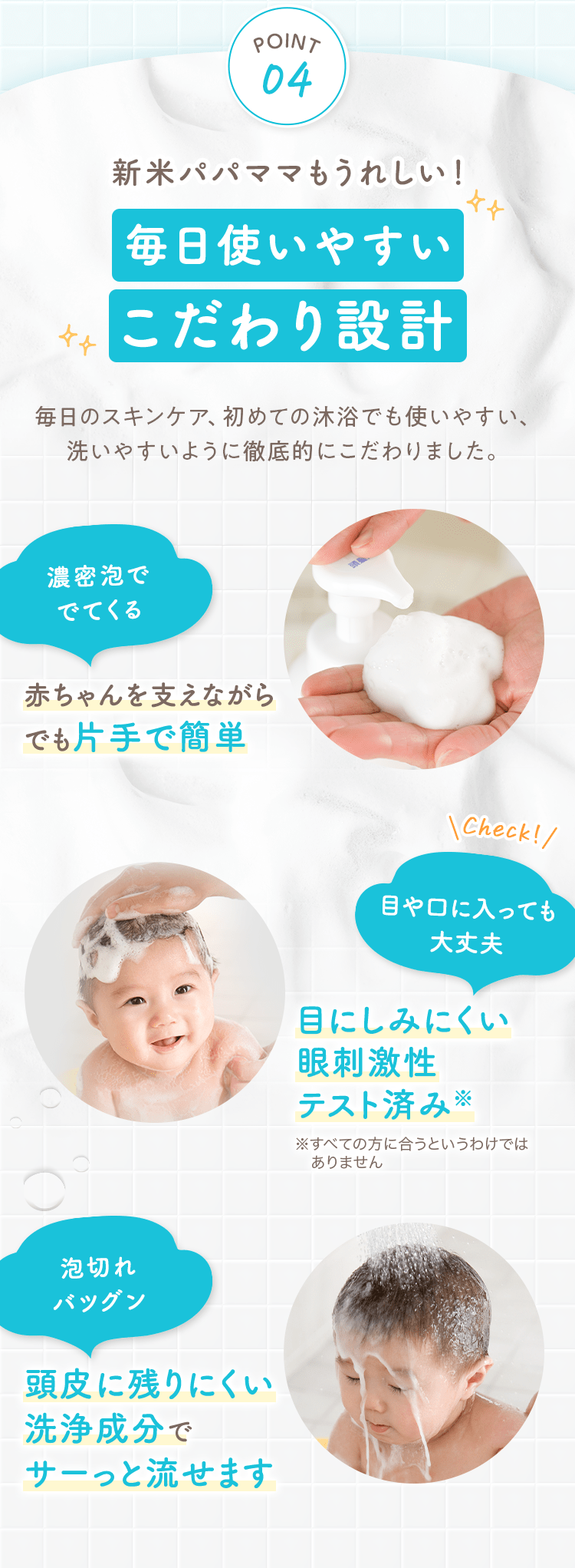 POINT04
                                                新米パパママもうれしい！
                                                毎日使いやすいこだわり設計
                                                毎日のスキンケア、初めての沐浴でも使いやすい、洗いやすいように徹底的にこだわりました。
                                                濃密泡ででてくる 赤ちゃんを支えながらでも片手で簡単
                                                Check！目や口に入っても大丈夫 目にしみにくい眼刺激性テスト済み※すべての方に合うというわけではありません
                                                泡切れバツグン
                                                頭皮に残りにくい洗浄成分でサーっと流せます