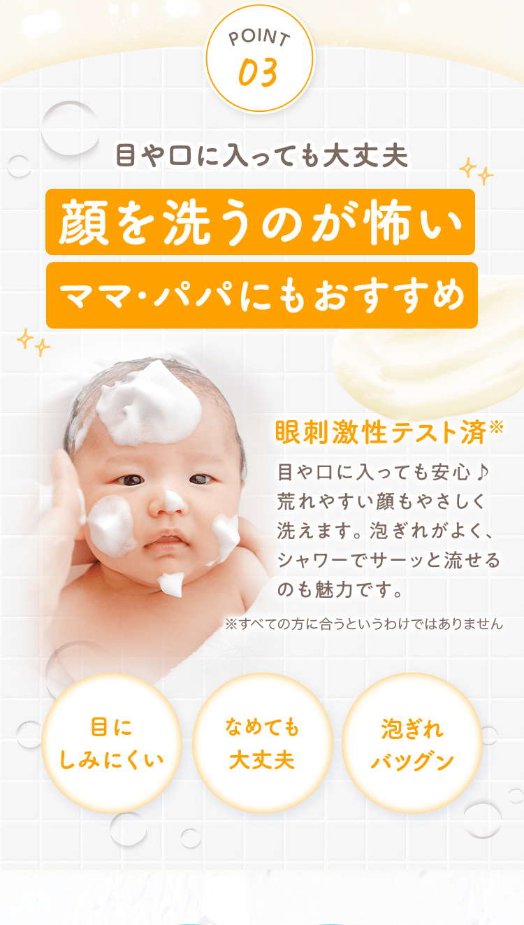 POINT03
                                                目や口に入っても大丈夫
                                                顔を洗うのが怖いママ・パパにもおすすめ
                                                眼刺激性テスト済※目や口に入っても安心♪荒れやすい顔もやさしく洗えます。泡ぎれがよく、
                                                ※すべての方に合うというわけではありません
                                                目にしみにくい
                                                なめても大丈夫
                                                泡ぎれバツグン