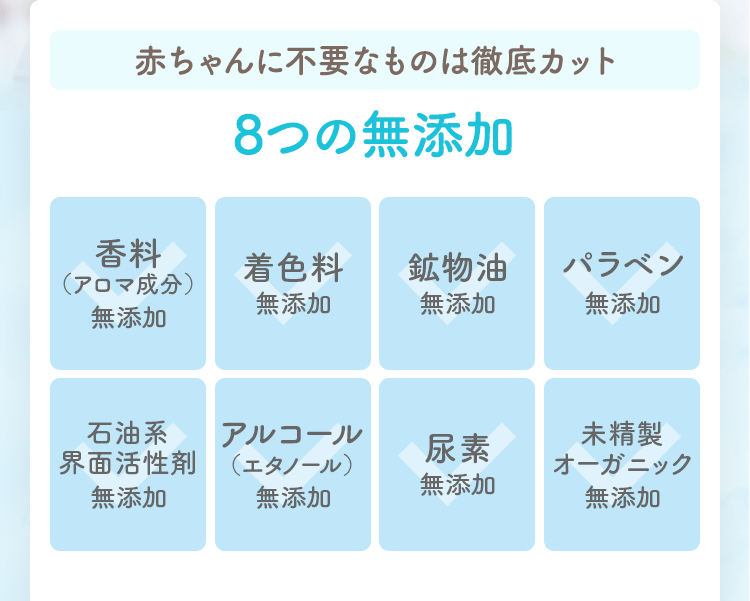 赤ちゃんに不要なものは徹底カット8つの無添加
                                                未精製オーガニック無添加
                                                尿素無添加
                                                アルコール（エタノール）無添加
                                                石油系界面活性剤無添加
                                                パラベン無添加
                                                鉱物油無添加
                                                着色料無添加
                                                香料（アロマ成分）無添加