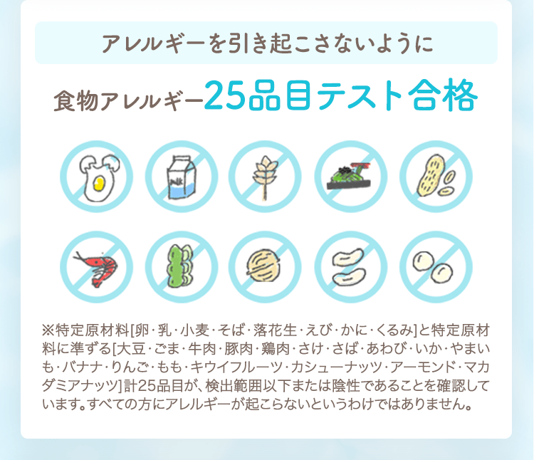 アレルギーを引き起こさないように食物アレルギー25品目テスト合格
                                                ※特定原材料[卵・乳・小麦・そば・落花生・えび・かに・くるみ]と特定原材料に準ずる[大豆・ごま・牛肉・豚肉・鶏肉・さけ・さば・あわび・いか・やまいも・バナナ・りんご・もも・キウイフルーツ・カシューナッツ・アーモンド・マカダミアナッツ]計25品目が、検出範囲以下または陰性であることを確認しています。すべての方にアレルギーが起こらないというわけではありません。
