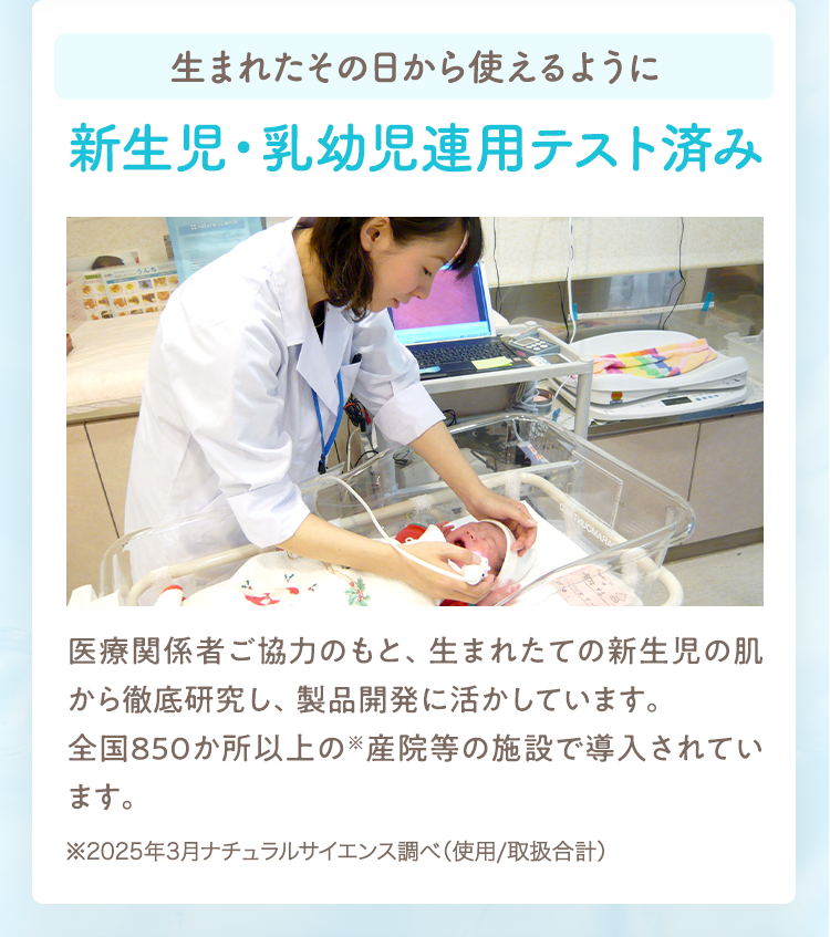 生まれたその日から使えるように新生児・乳幼児連用テスト済み
                                                医療関係者ご協力のもと、生まれたての新生児の肌から徹底研究し、製品開発に活かしています。
                                                全国850か所以上の※産院等の施設で導入されています。
                                                ※2025年3月ナチュラルサイエンス調べ（使用/取扱合計）