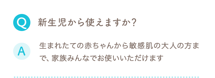 Q 新生児から使えますか？ A 生まれたての赤ちゃんから敏感肌の大人の方まで、家族みんなでお使いいただけます