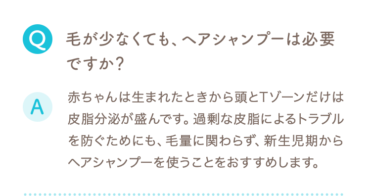 Q 毛が少なくても、ヘアシャンプーは必要ですか？ A 赤ちゃんは生まれたときから頭とTゾーンだけは皮脂分泌が盛んです。過剰な皮脂によるトラブルを防ぐためにも、毛量に関わらず、新生児期からヘアシャンプーを使うことをおすすめします。