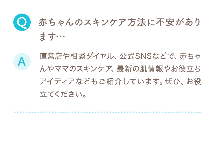 Q 赤ちゃんのスキンケア方法に不安があります… A 直営店や相談ダイヤル、公式SNSなどで、赤ちゃんやママのスキンケア、最新の肌情報やお役立ちアイディアなどもご紹介しています。ぜひ、お役立てください。