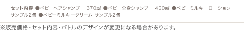 セット内容 ●ベビーヘアシャンプー 370㎖ ●ベビー全身シャンプー 460㎖ ●ベビーミルキーローション サンプル2包 ●ベビーミルキークリーム サンプル2包 ※販売価格・セット内容・ボトルのデザインが変更になる場合があります。