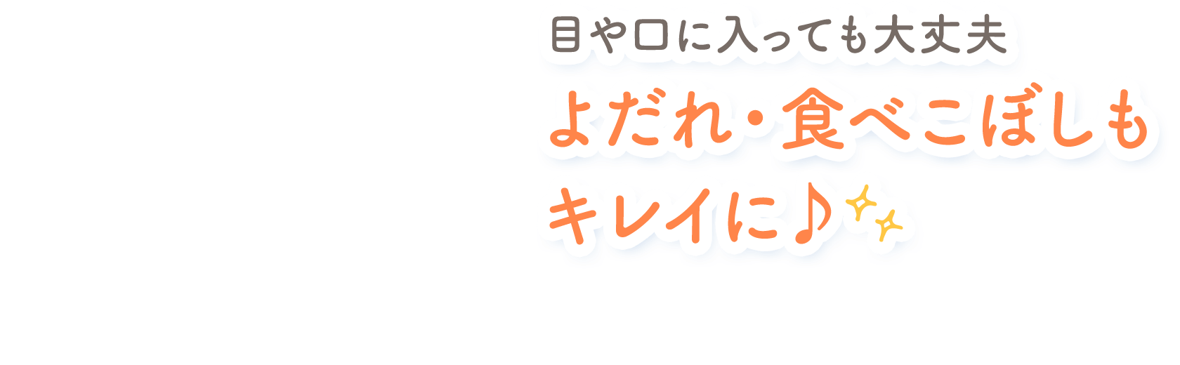 目や口に入っても大丈夫 よだれ・食べこぼしもキレイに♪